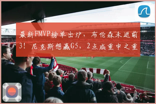 最新FMVP榜单出炉,布伦森未进前3!尼克斯想赢G5,2点成重中之重