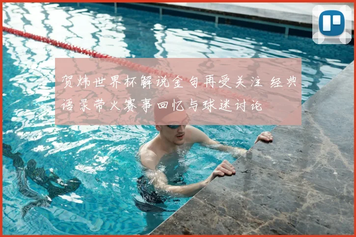 贺炜世界杯解说金句再受关注 经典语录带火赛事回忆与球迷讨论