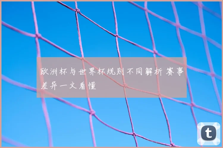 欧洲杯与世界杯规则不同解析 赛事差异一文看懂