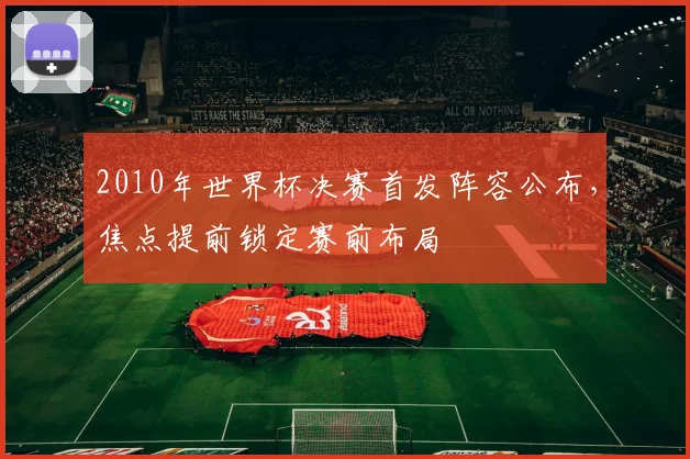 2010年世界杯决赛首发阵容公布，焦点提前锁定赛前布局